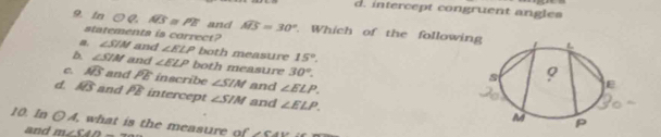 d. intercept congruent angles
9. In O C widehat AB PB and widehat ABS=30°. Which of the followi
statements is correct? ∠ SIN and ∠ ELP both measure 15°.
∠ SIM and ∠ ELP both measure 30°.
a widehat AB and widehat PE inscribe ∠ SIM and ∠ ELP.
d. widehat AS and overline PE intercept ∠ SIM and ∠ ELP. 
10. In odot A what is the measure of ∠ CAE
and m∠ CAD_ 