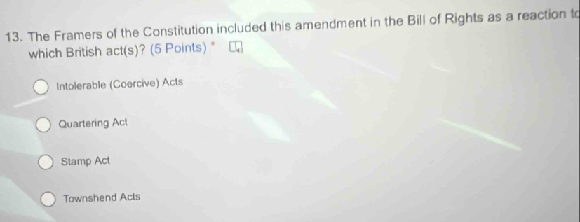 The Framers of the Constitution included this amendment in the Bill of Rights as a reaction to
which British act(s)? (5 Points) *
Intolerable (Coercive) Acts
Quartering Act
Stamp Act
Townshend Acts