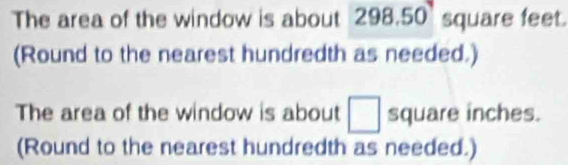 The area of the window is about 298.50 square feet. 
(Round to the nearest hundredth as needed.) 
The area of the window is about □ square inches. 
(Round to the nearest hundredth as needed.)