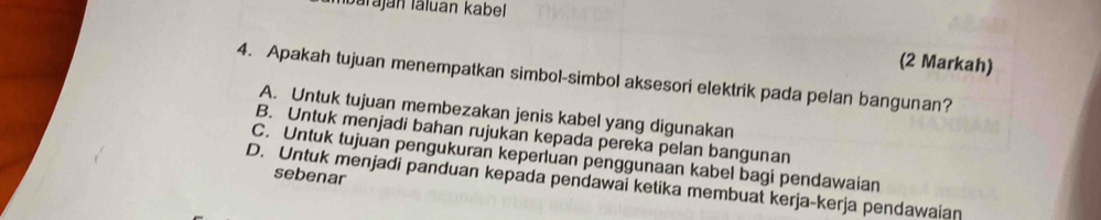 Ibaraján láluan kabel
(2 Markah)
4. Apakah tujuan menempatkan simbol-simbol aksesori elektrik pada pelan bangunan?
A. Untuk tujuan membezakan jenis kabel yang digunakan
B. Untuk menjadi bahan rujukan kepada pereka pelan bangunan
C. Untuk tujuan pengukuran keperluan penggunaan kabel bagi pendawaian
sebenar
D. Untuk menjadi panduan kepada pendawai ketika membuat kerja-kerja pendawaian