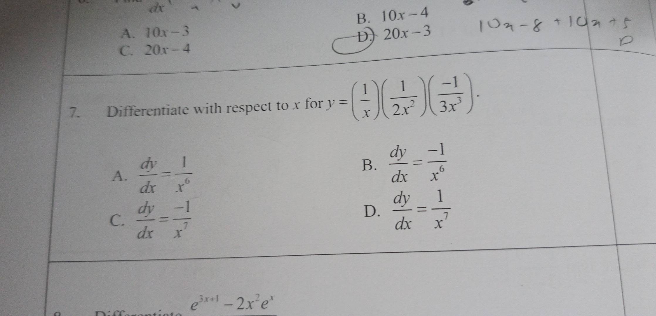 B. 10x-4
A. 10x-3 20x-3
D,
C. 20x-4
7. Differentiate with respect to x for y=( 1/x )( 1/2x^2 )( (-1)/3x^3 ).
A.  dy/dx = 1/x^6 
B.  dy/dx = (-1)/x^6 
C.  dy/dx = (-1)/x^7 
D.  dy/dx = 1/x^7 
e^(3x+1)-2x^2e^x