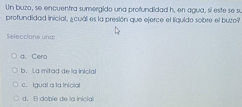 Un buzo, se encuentra sumergido una profundidad h, en agua, si este se su
profundidad inicial, ¿cuál es la presión que ejerce el líquido sobre el buzo?
Seleccione una:
a. Cero
b. La mitad de la inicial
c. Igual a la inicial
d. El doble de la inicial