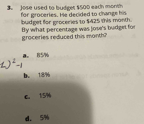 Jose used to budget $500 each month
for groceries. He decided to change his
budget for groceries to $425 this month.
By what percentage was Jose’s budget for
groceries reduced this month?
a. 85%
b. 18%
c. 15%
d. 5%