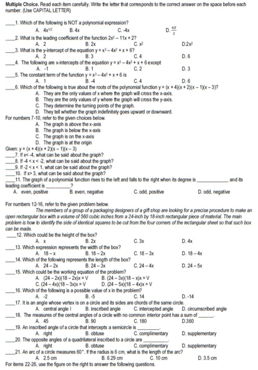 Read each item carefully. Write the letter that corresponds to the correct answer on the space before each
number. (Use CAPITAL LETTER)
_1. Which of the following is NOT a polynomial expression?
A 4x^(1/2) B. 4x C. -4x D.  4x/2 
_2. What is the leading coefficient of the function 2x^2-11x+2?
A. 2 B. 2x C. x^2 2x^2
_3. What is the y-intercept of the equation y=x^3-4x^2+x+6
A. 2 B. 3 C. 4 D. 6
_4. The following are x-intercepts of the equation y=x^3-4x^2+x+6 except
A. -1 B. 1 C. 2 D. 3
_5. The constant term of the function y=x^3-4x^2+x+6 is
A. 1 B. -4 C. 4 D. 6
_6. Which of the following is true about the roots of the polynomial function y=(x+4)(x+2)(x-1)(x-3) ?
A. They are the only values of x where the graph will cross the x-axis.
B. They are the only values of y where the graph will cross the y-axis.
C. They determine the turning points of the graph.
D. They tell whether the graph indefinitely goes upward or downward.
For numbers 7-10, refer to the given choices below.
A. The graph is above the x-axis
B. The graph is below the x-axis
C. The graph is on the x-axis
D. The graph is at the origin
Given: y=(x+4)(x+2)(x-1)(x-3)
_7.1 x , what can be said about the graph?
_8. if-4 , what can be said about the graph?
_9. if-2 , what can be said about the graph?
_10. ifx>3 , what can be said about the graph?
_11. The graph of a polynomial function rises to the left and falls to the right when its degree is_ and its
leading coefficient is_ 2
A. even, positive B. even, negative C. odd, positive D. odd, negative
For numbers 12-16, refer to the given problem below.
The members of a group of a packaging designers of a gift shop are looking for a precise procedure to make an
open rectangular box with a volume of 560 cubic inches from a 24-inch by 18-inch rectangular piece of material. The main
problem is how to identify the side of identical squares to be cut from the four corners of the rectangular sheet so that such box
can be made.
_12. Which could be the height of the box?
A. x B. 2x C. 3x D. 4x
_13. Which expression represents the width of the box?
A 18-x B. 18-2x C. 18-3x D. 18-4x
_14. Which of the following represents the length of the box?
A 24-2x B. 24-3x C. 24-4x D. 24-5x
_15. Which could be the working equation of the problem?
A (24-2x)(18-2x)x=V B. (24-3x)(18-x)x=V
C. (24-4x)(18-3x)x=V D. (24-5x)(18-4x)x=V
_16. Which of the following is a possible value of x in the problem?
A. -2 B. -5 C. 14 D. -14
_17. It is an angle whose vertex is on a circle and its sides are chords of the same circle.
A. central angle I B. inscribed angle C. intercepted angle D. circumscribed angle
_18. The measures of the central angles of a circle with no common interior point has a sum of_
A. 45 B. 90 C. 180 D.360
_19. An inscribed angle of a circle that intercepts a semicircle is_
A. right B. obtuse C. complimentary D. supplementary
_20. The opposite angles of a quadrilateral inscribed to a circle are_
A. right B. obtuse C. complimentary D. supplementary
_21. An arc of a circle measures 60°. If the radius is 6 cm, what is the length of the arc?
A. 2.5 cm B. 6.29 cm C. 10 cm D. 3.5 cm
For items 22-26, use the figure on the right to answer the following questions.