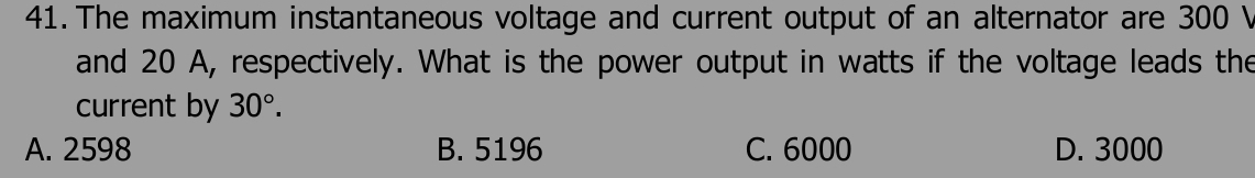 The maximum instantaneous voltage and current output of an alternator are 300 V
and 20 A, respectively. What is the power output in watts if the voltage leads the
current by 30°.
A. 2598 B. 5196 C. 6000 D. 3000