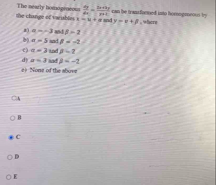 The nearly homogeneous  dy/dx = (2x+3y)/y+2  can be transformed into homogeneous by
the change of variables x=u+a and y=v+beta , where
a) alpha =-3 and beta =2
b) a=5 and beta =-2
c) a=3 and beta =2
d) a=3 and beta =-2
e) None of the above
A
B
C
D
E