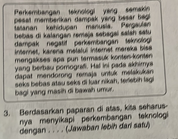 Perkembangan teknologi yang semakin 
pesat memberikan dampak yang besar bagi . 
tatanan kehidupan manusia. Pergaulan 
bebas di kalangan remaja sebagai salah satu 
dampak negatif perkembangan teknolog 
internet, karena melalui internet mereka bisa 
mengakses apa pun termasuk konten-konten 
yang berbau pornografi. Hal ini pada akhirnya 
dapat mendorong remaja untuk melakukan 
seks bebas atau seks di luar nikah, terlebih lagi 
bagi yang masih di bawah umur. 
3. Berdasarkan paparan di atas, kita seharus- 
nya menyikapi perkembangan tsknologi 
dengan . . . . (Jawaban lebih dari satu)