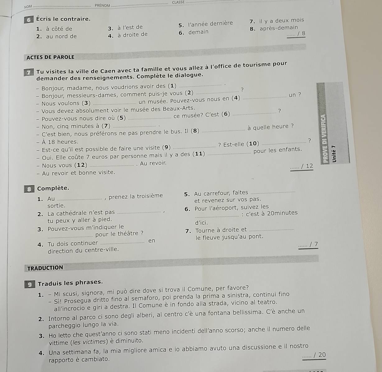 NOM_ _CLASSE_
_
Écris le contraire.
1. à côté de 3. à l'est de 5. l'année dernière 7. il y a deux mois
2. au nord de 4. à droite de 6. demain 8. après-demain
…… / 8
ACTES DE PAROLE
7 Tu visites la ville de Caen avec ta famille et vous allez à l'office de tourisme pour
demander des renseignements. Complète le dialogue.
- Bonjour, madame, nous voudrions avoir des (1)_
.
- Bonjour, messieurs-dames, comment puis-je vous (2)
_?
- Nous voulons (3) _un musée. Pouvez-vous nous en (4) _un ?
- Vous devez absolument voir le musée des Beaux-Arts.
- Pouvez-vous nous dire où (5) _ce musée? C'est (6)_
?
a
- Non, cinq minutes à (7) .
- C'est bien, nous préférons ne pas prendre le bus. Il (8) _à quelle heure ?
- À 18 heures.
- Est-ce qu'il est possible de faire une visite (9) _? Est-elle (10)_
?
- Oui. Elle coûte 7 euros par personne mais il y a des (11) _pour les enfants.
- Nous vous (12) _. Au revoir.
....... / 12
- Au revoir et bonne visite.
3 Complète.
1. Au _,  prenez la troisième 5. Au carrefour, faites_
sortie. et revenez sur vos pas.
2. La cathédrale n'est pas _6. Pour l'aéroport, suivez les
1
tu peux y aller à pied. : c'est à 20minutes
d'ici.
3. Pouvez-vous m’indiquer le
pour le théâtre ? 7. Tourne à droite et_
4.Tu dois continuer _en le fleuve jusqu'au pont.
...... / 7
direction du centre-ville.
TRADUCTION
Traduis les phrases.
1. - Mi scusi, signora, mi può dire dove si trova il Comune, per favore?
- Sì! Prosegua dritto fino al semaforo, poi prenda la prima a sinistra, continui fino
all’incrocio e giri a destra. Il Comune è in fondo alla strada, vicino al teatro.
2. Intorno al parco ci sono degli alberi, al centro c’è una fontana bellissima. C’è anche un
parcheggio lungo la via.
3. Ho letto che quest’anno ci sono stati meno incidenti dell’anno scorso;anche il numero delle
vittime (les victimes) è diminuito.
4. Una settimana fa, la mia migliore amica e io abbiamo avuto una discussione e il nostro
…. / 20
rapporto è cambiato.