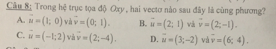 Trong hệ trục tọa độ Oxy, hai vectơ nào sau đây là cùng phương?
A. vector u=(1;0) và vector v=(0;1). B. vector u=(2;1) và vector v=(2;-1).
C. vector u=(-1;2) và vector v=(2;-4).
D. vector u=(3;-2) và vector v=(6;4).