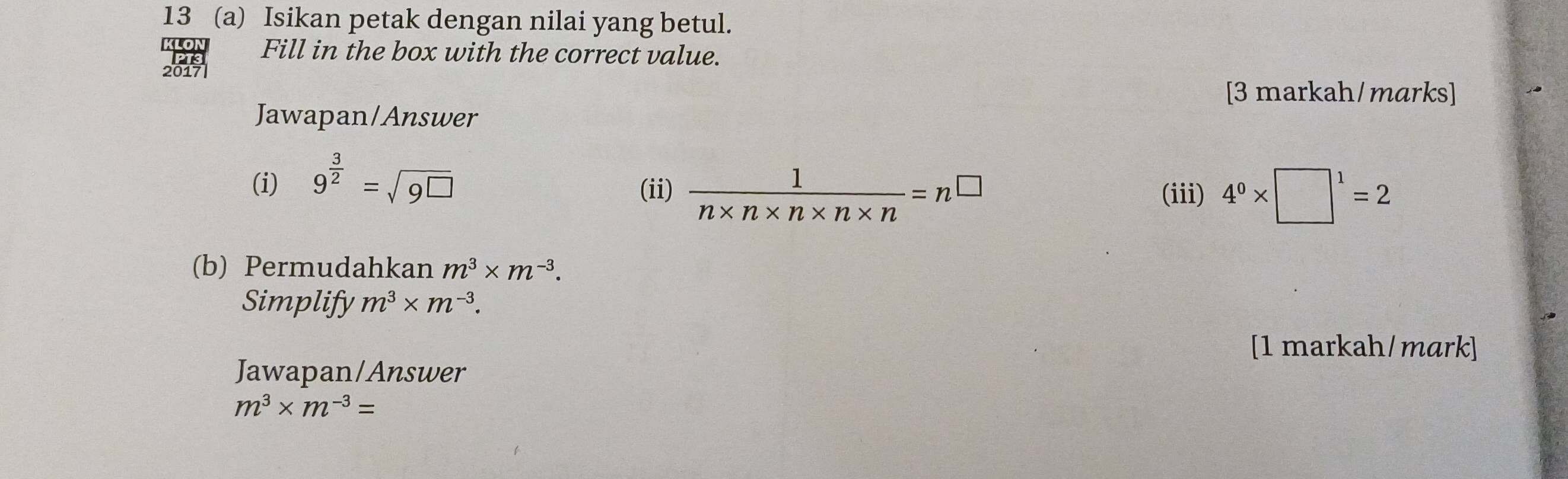 13 (a) Isikan petak dengan nilai yang betul. 
KLON Fill in the box with the correct value. 
2017 
[3 markah/marks] 
Jawapan/Answer 
(i) 9^(frac 3)2=sqrt(9^(□)) (iii) 4^0* □^1=2
(ii)  1/n* n* n* n* n =n^(□)
(b) Permudahkan m^3* m^(-3). 
Simplify m^3* m^(-3). 
[1 markah/mark] 
Jawapan/Answer
m^3* m^(-3)=