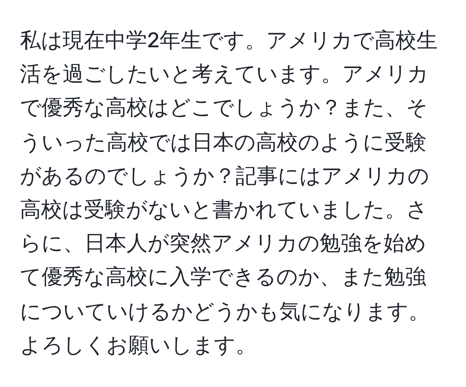 私は現在中学2年生です。アメリカで高校生活を過ごしたいと考えています。アメリカで優秀な高校はどこでしょうか？また、そういった高校では日本の高校のように受験があるのでしょうか？記事にはアメリカの高校は受験がないと書かれていました。さらに、日本人が突然アメリカの勉強を始めて優秀な高校に入学できるのか、また勉強についていけるかどうかも気になります。よろしくお願いします。