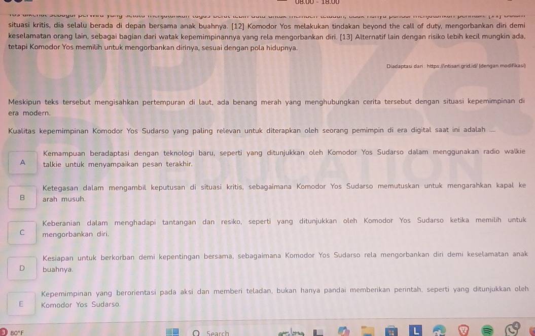 Juk nanya pandurmenjawnkun ponman (A4) Du
situasi kritis, dia selalu berada di depan bersama anak buahnya. [12] Komodor Yos melakukan tindakan beyond the call of duty, mengorbankan diri demi
keselamatan orang lain, sebagai bagian dari watak kepemimpinannya yang rela mengorbankan diri. [13) Alternatif lain dengan risiko lebih kecil mungkin ada,
tetapi Komodor Yos memilih untuk mengorbankan dirinya, sesuai dengan pola hidupnya.
Diadaptasi dari https://intisari.grid.id/ (dengan modifikasi)
Meskipun teks tersebut mengisahkan pertempuran di laut, ada benang merah yang menghubungkan cerita tersebut dengan situasi kepemimpinan di
era modern.
Kualitas kepemimpinan Komodor Yos Sudarso yang paling relevan untuk diterapkan oleh seorang pemimpin di era digital saat ini adalah ...
Kemampuan beradaptasi dengan teknologi baru, seperti yang ditunjukkan oleh Komodor Yos Sudarso dalam menggunakan radio walkie
A talkie untuk menyampaikan pesan terakhir.
Ketegasan dalam mengambil keputusan di situasi kritis, sebagaimana Komodor Yos Sudarso memutuskan untuk mengarahkan kapal ke
B arah musuh.
Keberanian dalam menghadapi tantangan dan resiko, seperti yang ditunjukkan oleh Komodor Yos Sudarso ketika memilih untuk
C mengorbankan diri.
Kesiapan untuk berkorban demi kepentingan bersama, sebagaimana Komodor Yos Sudarso rela mengorbankan diri demi keselamatan anak
D buahnya
Kepemimpinan yang berorientasi pada aksi dan memberi teladan, bukan hanya pandai memberikan perintah. seperti yang ditunjukkan oleh
E Komodor Yos Sudarso
3 80°F Search