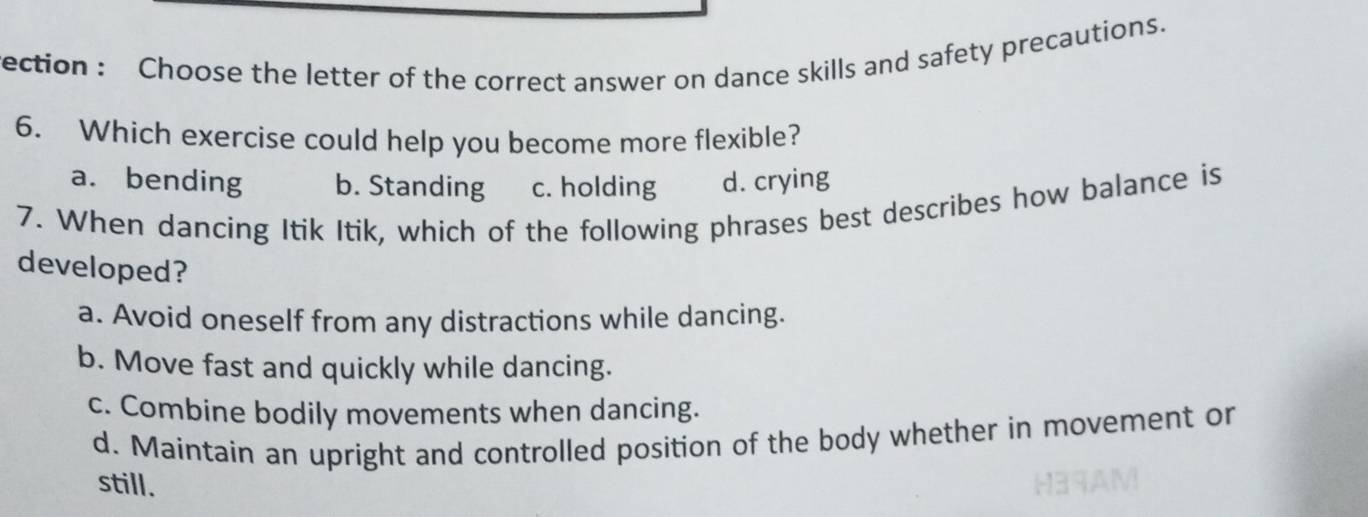 rection : Choose the letter of the correct answer on dance skills and safety precautions.
6. Which exercise could help you become more flexible?
a. bending b. Standing c. holding d. crying
7. When dancing Itik Itik, which of the following phrases best describes how balance is
developed?
a. Avoid oneself from any distractions while dancing.
b. Move fast and quickly while dancing.
c. Combine bodily movements when dancing.
d. Maintain an upright and controlled position of the body whether in movement or
still.