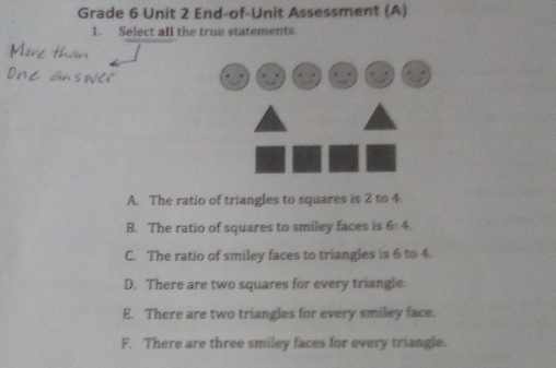 Grade 6 Unit 2 End-of-Unit Assessment (A)
1. Select all the true statements.
Mor
A. The ratio of triangles to squares is 2 to 4.
B. The ratio of squares to smiley faces is 5 :
C. The ratio of smiley faces to triangles is 6 to 4.
D. There are two squares for every triangle.
E. There are two triangles for every smiley face.
F. There are three smiley faces for every triangle.