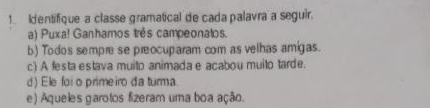 Identifique a classe gramatical de cada palavra a seguir. 
a) Puxa! Ganhamos três campeonatos. 
b) Todos sempre se preocuparam com as velhas amigas. 
c) A festa estava muito animada e acabou muito tarde. 
d) Ele foi o primeiro da turma. 
e) Aqueles garotos fizeram uma boa ação.