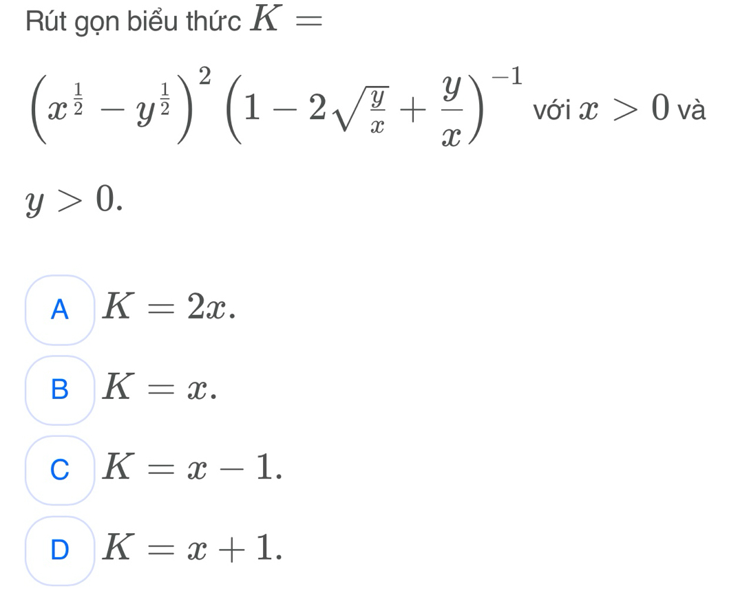 Rút gọn biểu thức K=
(x^(frac 1)2-y^(frac 1)2)^2(1-2sqrt(frac y)x+ y/x )^-1 với x>0 và
y>0.
A K=2x.
B K=x.
C K=x-1.
D K=x+1.