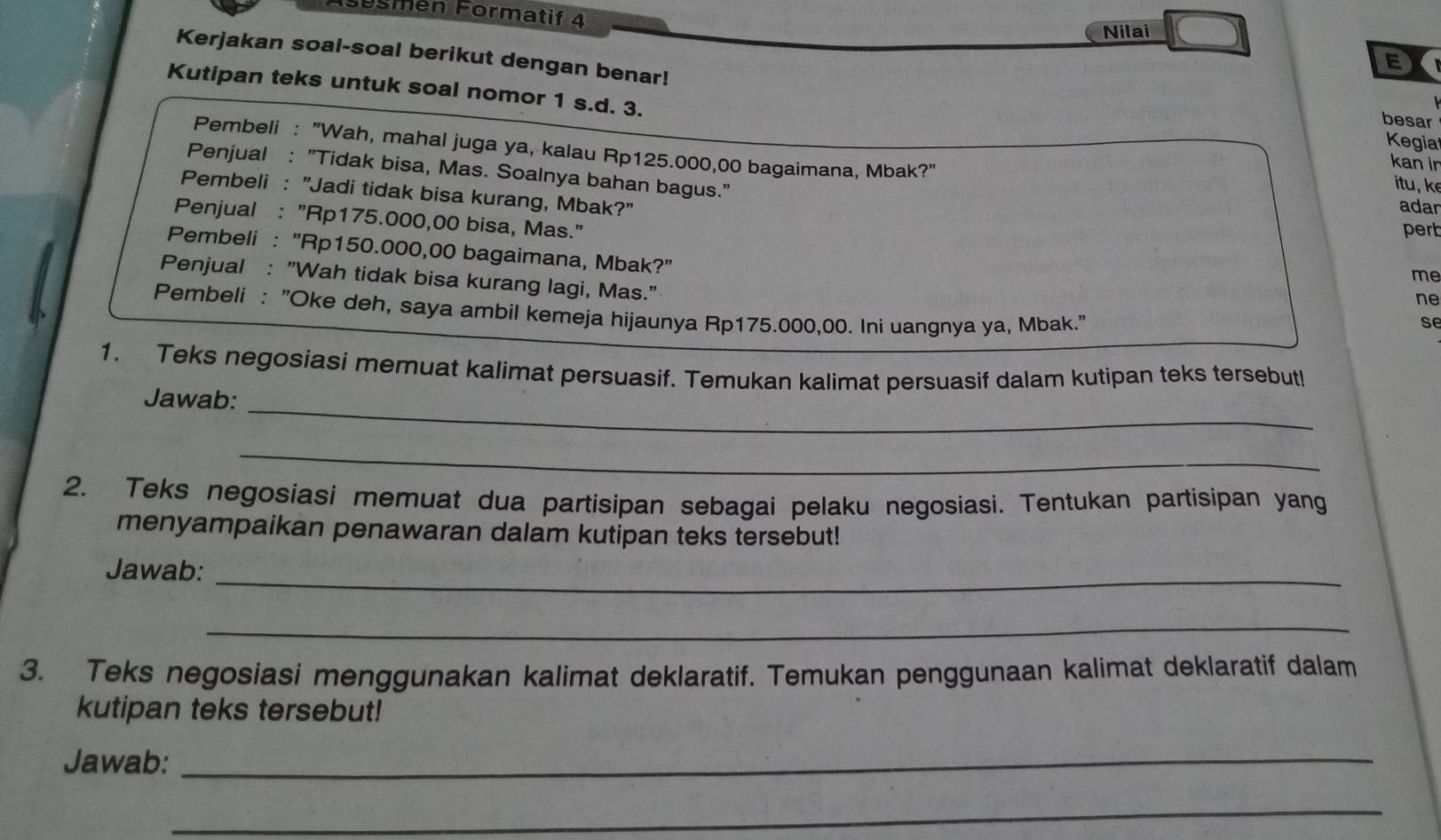 Sösmén Formatif 4 
Nilai 
Kerjakan soal-soal berikut dengan benar! 
E 
Kutipan teks untuk soal nomor 1 s.d. 3. 
besar 
Kegia 
Pembeli : "Wah, mahal juga ya, kalau Rp125.000,00 bagaimana, Mbak?" 
kan ir 
Penjual : "Tidak bisa, Mas. Soalnya bahan bagus." adan 
itu, k 
Pembeli : "Jadi tidak bisa kurang, Mbak?" 
Penjual : "Rp175.000,00 bisa, Mas." 
pert 
Pembeli : "Rp150.000,00 bagaimana, Mbak?" 
me 
Penjual : "Wah tidak bisa kurang lagi, Mas." 
ne 
Pembeli : "Oke deh, saya ambil kemeja hijaunya Rp175.000,00. Ini uangnya ya, Mbak. 
se 
1. Teks negosiasi memuat kalimat persuasif. Temukan kalimat persuasif dalam kutipan teks tersebut! 
_ 
Jawab: 
_ 
2. Teks negosiasi memuat dua partisipan sebagai pelaku negosiasi. Tentukan partisipan yang 
menyampaikan penawaran dalam kutipan teks tersebut! 
Jawab:_ 
_ 
3. Teks negosiasi menggunakan kalimat deklaratif. Temukan penggunaan kalimat deklaratif dalam 
kutipan teks tersebut! 
Jawab:_ 
_