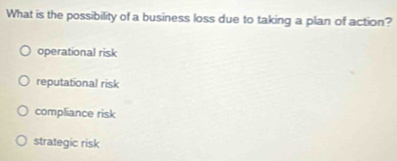 What is the possibility of a business loss due to taking a plan of action?
operational risk
reputational risk
compliance risk
strategic risk