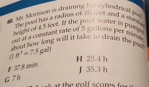 Mr. Morrison is draining his cylindrical po
The pool has a radius of 10 veet and a standa
height of 4.5 feet. If the pool water is pumpe
out at a constant rate of 5 gallons per minute,
about how long will it take to drain the pool
1 ft^3=7.5gal) H 25.4 h
F 37.8 min
J 35.3 h
G 7 h