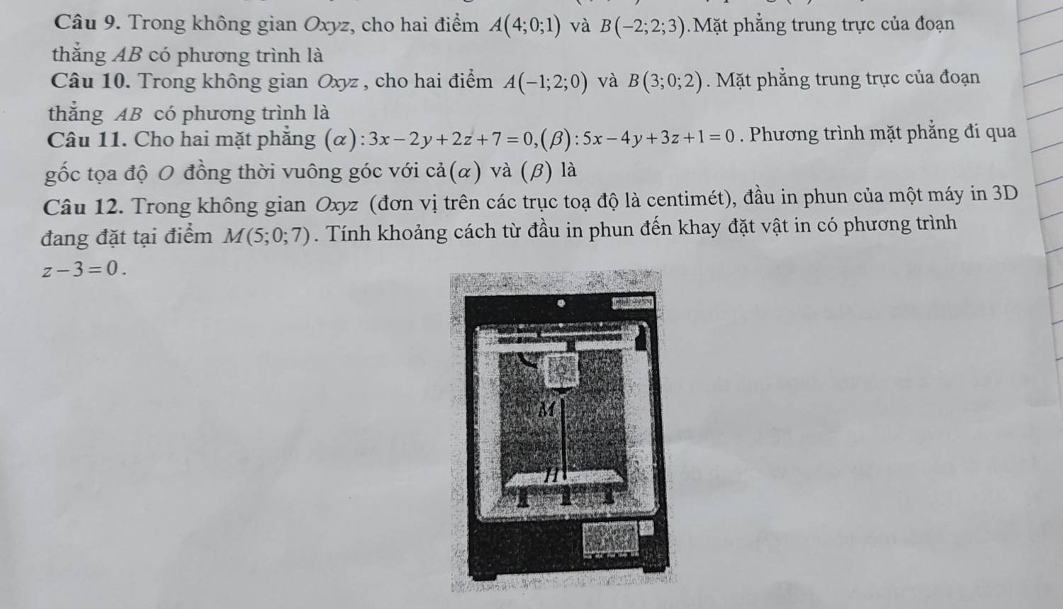 Trong không gian Oxyz, cho hai điểm A(4;0;1) và B(-2;2;3) Mặt phẳng trung trực của đoạn 
thắng AB có phương trình là 
Câu 10. Trong không gian Oxyz , cho hai điểm A(-1;2;0) và B(3;0;2). Mặt phẳng trung trực của đoạn 
thẳng AB có phương trình là 
Câu 11. Cho hai mặt phẳng (α): 3x-2y+2z+7=0,(beta ):5x-4y+3z+1=0. Phương trình mặt phắng đi qua 
gốc tọa độ O đồng thời vuông góc với cdot a(alpha ) và (β) là 
Câu 12. Trong không gian Oxyz (đơn vị trên các trục toạ độ là centimét), đầu in phun của một máy in 3D
đang đặt tại điểm M(5;0;7). Tính khoảng cách từ đầu in phun đến khay đặt vật in có phương trình
z-3=0.