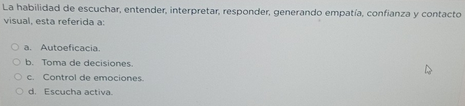 La habilidad de escuchar, entender, interpretar, responder, generando empatía, confianza y contacto
visual, esta referida a:
a. Autoeficacia.
b. Toma de decisiones.
c. Control de emociones.
d. Escucha activa.