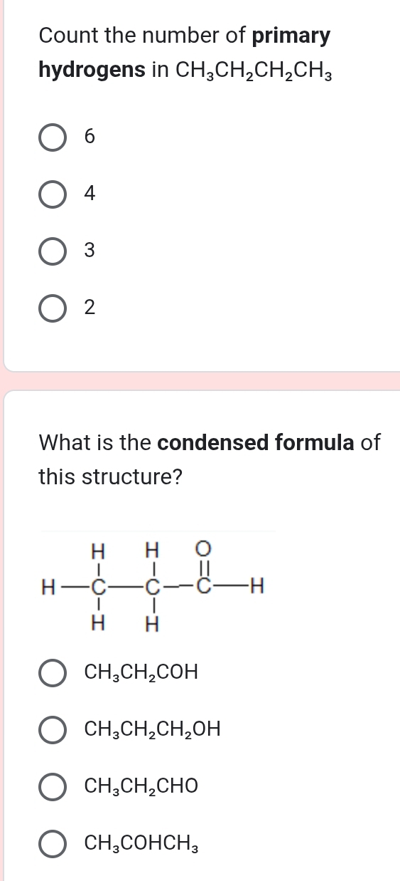 Count the number of primary
hydrogens in CH_3CH_2CH_2CH_3
6
4
3
2
What is the condensed formula of
this structure?
CH_3CH_2COH
CH_3CH_2CH_2OH
CH_3CH_2CHO
CH_3COHCH_3