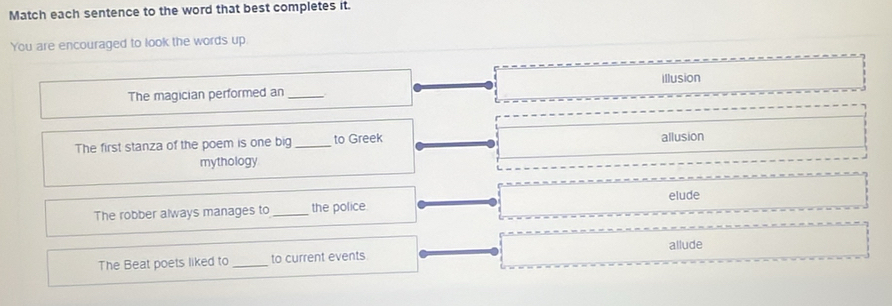 Match each sentence to the word that best completes it.
You are encouraged to look the words up.
Illusion
The magician performed an_
The first stanza of the poem is one big _to Greek allusion
mythology
The robber always manages to_ the police elude
allude
The Beat poets liked to_ to current events