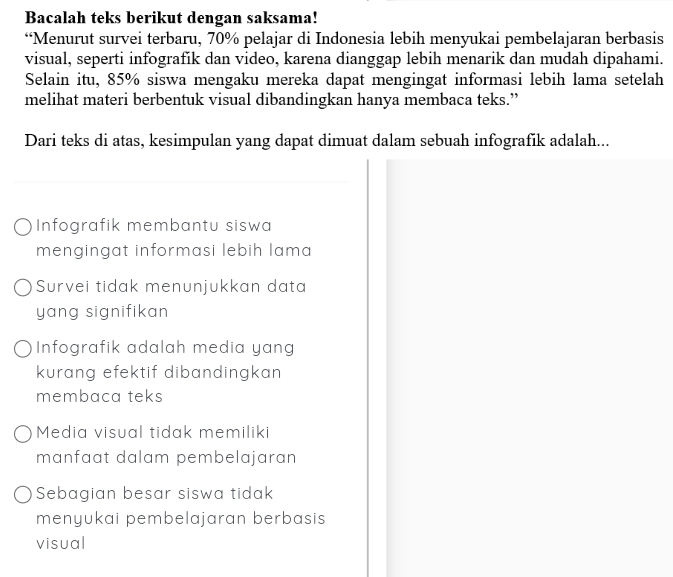 Bacalah teks berikut dengan saksama!
“Menurut survei terbaru, 70% pelajar di Indonesia lebih menyukai pembelajaran berbasis
visual, seperti infografik dan video, karena dianggap lebih menarik dan mudah dipahami.
Selain itu, 85% siswa mengaku mereka dapat mengingat informasi lebih lama setelah
melihat materi berbentuk visual dibandingkan hanya membaca teks.”
Dari teks di atas, kesimpulan yang dapat dimuat dalam sebuah infografik adalah...
Infografik membantu siswa
mengingat informasi lebih lama 
Survei tidak menunjukkan data
yang signifikan .
Infografik adalah media yang
kurang efektif dibandingkan .
membaca teks
Media visual tidak memiliki
manfaat dalam pembelajaran
Sebagian besar siswa tidak
menyukai pembelajaran berbasis
visual