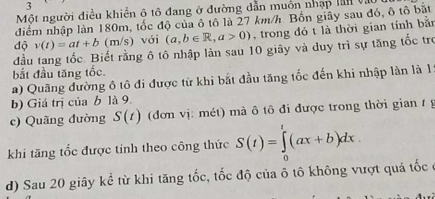 Một người điều khiền ô tô đang ở đường dẫn muôn nhập lần vào 
điểm nhập làn 180m, tốc độ của ô tô là 27 km/h. Bốn giây sau đó, ô tô bắt 
độ v(t)=at+b (m/s) với (a,b∈ R,a>0) , trong đó t là thời gian tính bằn 
đầu tang tốc. Biết rằng ô tô nhập làn sau 10 giây và duy trì sự tăng tốc tro 
bắt đầu tăng tốc. 
a) Quãng đường ô tô đi được từ khi bắt đầu tăng tốc đến khi nhập làn là 1 
b) Giá trị của b là 9. 
c) Quãng đường S(t) (dơn vị: mét) mà ô tô đi được trong thời gian t g 
khi tăng tốc được tính theo công thức S(t)=∈tlimits _0^t(ax+b)dx
d) Sau 20 giây kể từ khi tăng tốc, tốc độ của ô tô không vượt quá tốc ở