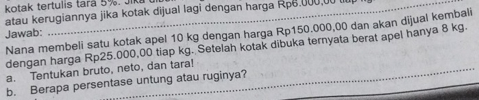 kotak tertulis tara 5%. Jika 
atau kerugiannya jika kotak dijual lagi dengan harga Rp6.000,00 tu 
Nana membeli satu kotak apel 10 kg dengan harga Rp150.000,00 dan akan dijual kembali 
Jawab: 
dengan harga Rp25.000,00 tiap kg. Setelah kotak dibuka ternyata berat apel hanya 8 kg. 
a. Tentukan bruto, neto, dan tara! 
b. Berapa persentase untung atau ruginya?_