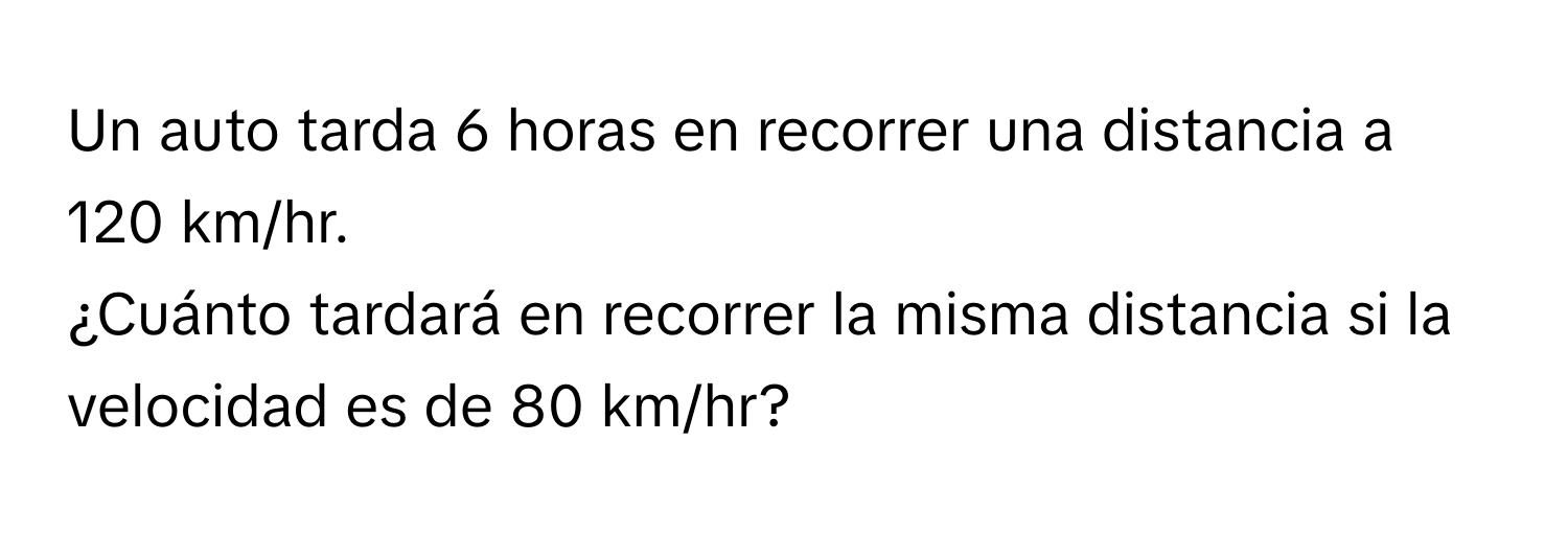 Un auto tarda 6 horas en recorrer una distancia a 120 km/hr. 
¿Cuánto tardará en recorrer la misma distancia si la velocidad es de 80 km/hr?