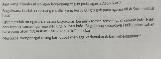 Apa yang dimaksud dengan berpegang teguh pada agama Allah Swt.? 
Bagaimana tindakan seorang muslim yang berpegang teguh pada agama Allah Swt. melalui 
hati? 
Fatih hendak mengadakan acara tasyakuran bersama teman-temannya di sebuah kafe. Fatih 
dan teman-temannya memiliki tiga pilihan kafe. Bagaimana sebaiknya Fatih menentukan 
kafe yang akan digunakan untuk acara itu? Jelaskan! 
Mengapa menghargai orang lain dapat menjaga kedamaian dalam kebersamaan?