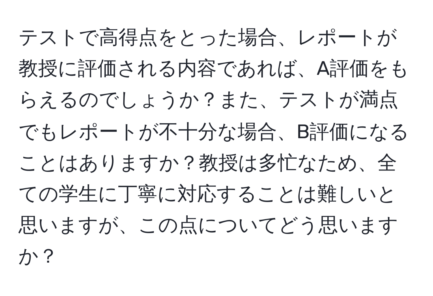 テストで高得点をとった場合、レポートが教授に評価される内容であれば、A評価をもらえるのでしょうか？また、テストが満点でもレポートが不十分な場合、B評価になることはありますか？教授は多忙なため、全ての学生に丁寧に対応することは難しいと思いますが、この点についてどう思いますか？