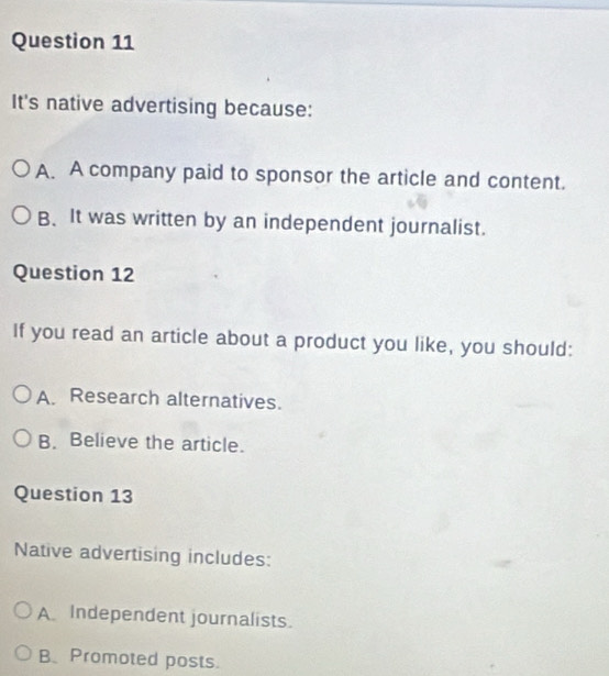 It's native advertising because:
A. A company paid to sponsor the article and content.
B. It was written by an independent journalist.
Question 12
If you read an article about a product you like, you should:
A. Research alternatives.
B. Believe the article.
Question 13
Native advertising includes:
A Independent journalists.
B. Promoted posts.