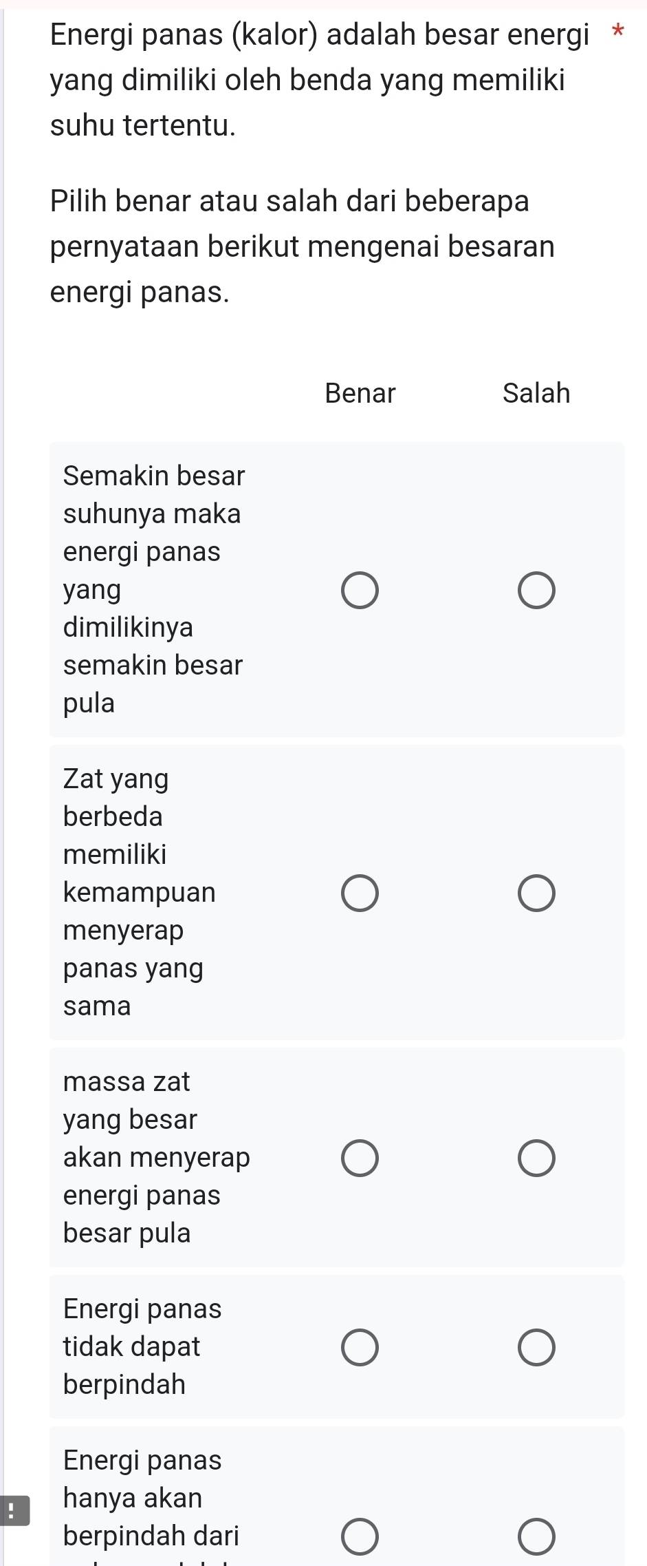 Energi panas (kalor) adalah besar energi *
yang dimiliki oleh benda yang memiliki
suhu tertentu.
Pilih benar atau salah dari beberapa
pernyataan berikut mengenai besaran
energi panas.
Benar Salah
Semakin besar
suhunya maka
energi panas
yang
dimilikinya
semakin besar
pula
Zat yang
berbeda
memiliki
kemampuan
menyerap
panas yang
sama
massa zat
yang besar
akan menyerap
energi panas
besar pula
Energi panas
tidak dapat
berpindah
Energi panas
! hanya akan
berpindah dari