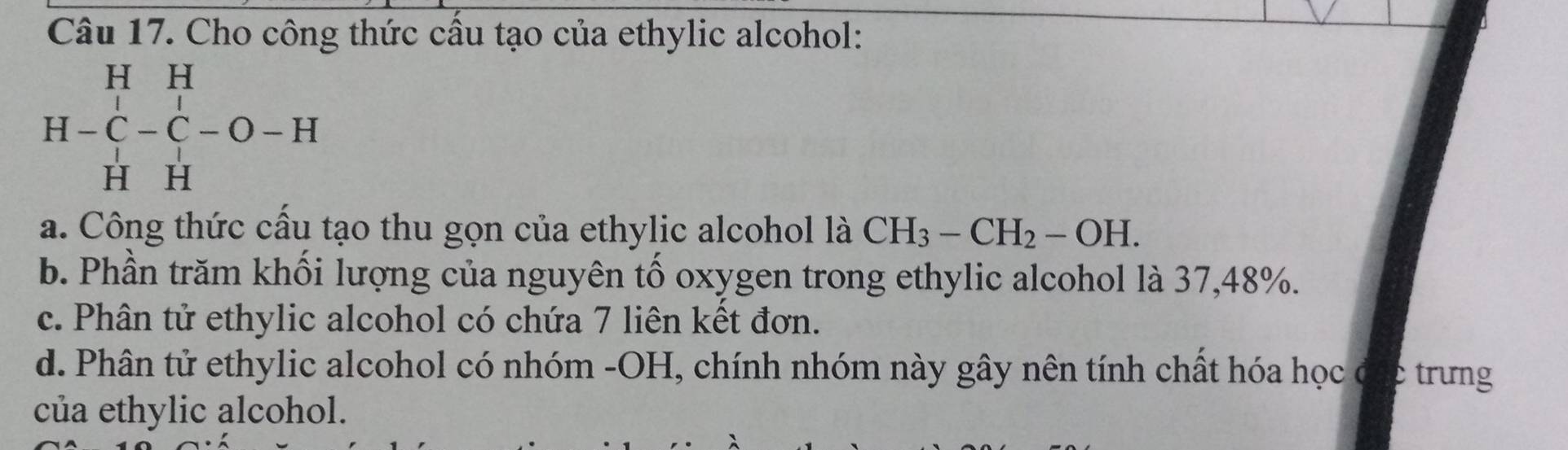 Cho công thức cầu tạo của ethylic alcohol:
H H
H-C-C-O-H
H H
a. Công thức cầu tạo thu gọn của ethylic alcohol là CH_3-CH_2-OH.
b. Phần trăm khối lượng của nguyên tố oxygen trong ethylic alcohol là 37,48%.
c. Phân tử ethylic alcohol có chứa 7 liên kết đơn.
d. Phân tử ethylic alcohol có nhóm -OH, chính nhóm này gây nên tính chất hóa học đặc trưng
của ethylic alcohol.