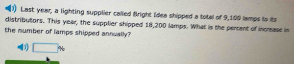 Last year, a lighting supplier called Bright Idea shipped a total of 9,100 lamps to its 
distributors. This year, the supplier shipped 18,200 lamps. What is the percent of increase in 
the number of lamps shipped annually?
□ %