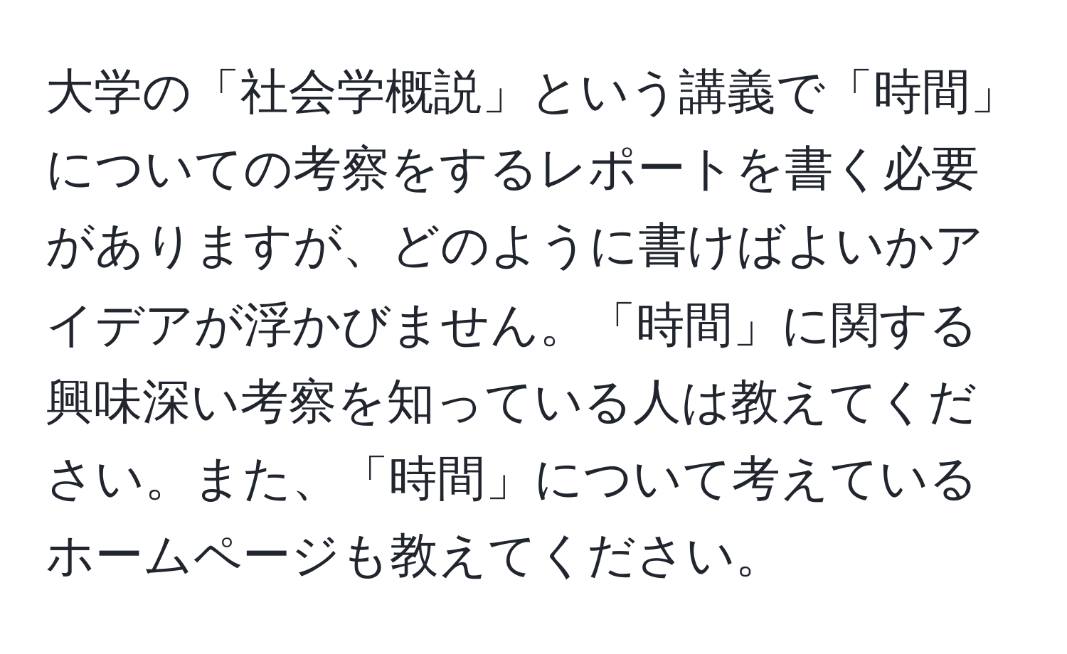 大学の「社会学概説」という講義で「時間」についての考察をするレポートを書く必要がありますが、どのように書けばよいかアイデアが浮かびません。「時間」に関する興味深い考察を知っている人は教えてください。また、「時間」について考えているホームページも教えてください。