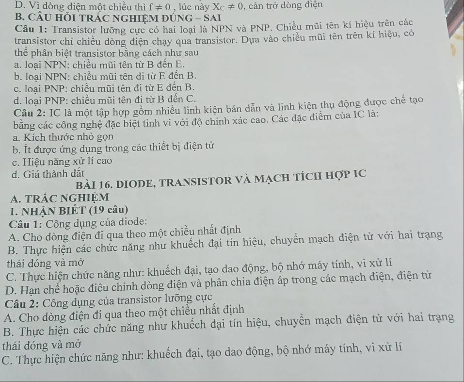 D. Vì dòng điện một chiều thì f!= 0 , lúc này X_C!= 0 , cản trở dòng điện
B. CÂU HÕI TRẬC NGHIỆM ĐÚNG - SAI
Câu 1: Transistor lưỡng cực có hai loại là NPN và PNP. Chiều mũi tên kí hiệu trên các
transistor chỉ chiều dòng điện chạy qua transistor. Dựa vào chiều mũi tên trên kí hiệu, có
thể phân biệt transistor bằng cách như sau
a. loại NPN: chiều mũi tên từ B đến E.
b. loại NPN: chiều mũi tên đi từ E đến B.
c. loại PNP: chiều mũi tên đi từ E đến B.
d. loại PNP: chiều mũi tên đi từ B đến C.
Câu 2: IC là một tập hợp gồm nhiều linh kiện bán dẫn và linh kiện thụ động được chế tạo
bằng các công nghệ đặc biệt tinh vi với độ chính xác cao. Các đặc điểm của IC là:
a. Kích thước nhỏ gọn
b. Ít được ứng dụng trong các thiết bị điện tử
c. Hiệu năng xử lí cao
d. Giá thành đắt
BàI 16. DIODE, TRANSISTOR VÀ MạcH tÍcH Hợp IC
A. TRẢC NGHIỆM
1. NHẠN BIÉT (19 câu)
Câu 1: Công dụng của diode:
A. Cho dòng điện đi qua theo một chiều nhất định
B. Thực hiện các chức năng như khuếch đại tín hiệu, chuyển mạch điện từ với hai trạng
thái đóng và mở
C. Thực hiện chức năng như: khuếch đại, tạo dao động, bộ nhớ máy tính, vi xử lí
D. Hạn chế hoặc điêu chinh dòng điện và phân chia điện áp trong các mạch điện, điện tử
Câu 2: Công dụng của transistor lưỡng cực
A. Cho dòng điện đi qua theo một chiều nhất định
B. Thực hiện các chức năng như khuếch đại tín hiệu, chuyền mạch điện tử với hai trạng
thái đóng và mở
C. Thực hiện chức năng như: khuếch đại, tạo dao động, bộ nhớ máy tính, vi xử lí