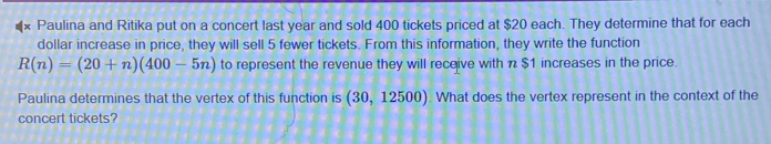 Paulina and Ritika put on a concert last year and sold 400 tickets priced at $20 each. They determine that for each 
dollar increase in price, they will sell 5 fewer tickets. From this information, they write the function
R(n)=(20+n)(400-5n) to represent the revenue they will receive with n $1 increases in the price. 
Paulina determines that the vertex of this function is (30,12500). What does the vertex represent in the context of the 
concert tickets?