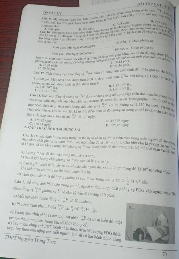 bài tập vật lý 1
tô vật lý
Cầu 15. Một nhà máy điện hạt nhân có công suất 160 kW. dùng năng lượng phân hạch 13°
U, hiệu số
20%. Mỗi hạt '/ phân hạch tóa ra năng hượng là 200 MeV. Với 500 g 'U thi nhà máy hoại độợ t D. 565 ngày
trong bao lâu?
C. 593 ngày
A. 500 ngày B. 590 ngày
Cău 16, Một người bệnh phái chạy thân bằng phương pháp phóng xạ. Nguồn phóng xạ được sử đạa
chu kỷ bàn rǎ T=40 Trong lần khám đầu tiên người bệnh được chụp trong khoảng thời gian lêp
2 lần phải tới bệnh viện để chụp cụ thể lịch 
Hội ở lần chụp thứ 3 người này cần chụp trong khu lạ
phóng xạ như các lần trước: Coi rằng khoảng thời gian chụp rất nhỏ so với thời gian điều trị mỗi lớn
A. 15,24 phút.
D. 21,36 phút. B. 18,18 phút.
C. 20,18 phút
Câu 17. Chất phóng xạ chứa đồng vì beginarrayr 24 * 9 hline 11endarray Nữ được sử dụng làm chất đánh dầu điện giải có chu ki ba
là 15,00 giờ. Một bệnh nhân được tiêm 5,00 mỉ được chất chứa beginarrayr 24 11endarray Na với nỗng d 1,002.10^(-3) mol/lb
phóng xạ của liều được chất tại thời điểm tiêm là B. 3,87,10^(13)B a
A. 3,87.10^(19) B4 D. 1.61.10^(19)Bq
C. 1.61.10^(12)Bq
Câu 18, Hiện nay đồng vị phóng xạ _9^((18)F được sử dụng rộng rãi trong việc chần đoán các bệnh ung thưúc
vào công nghệ chụp cất lớp bằng phát xạ positron (Positron Emission Tomography - PET), Giả sử n
một bệnh nhân được tiêm một lượng chất phóng xạ frac 18)9F^- với độ phóng xạ là 350 Bq trước khi quá tr
chp ảnh diễn ra. Hỏi sau bao lâu kể từ thời điểm tiêm thì độ phóng xạ trong cơ thể bệnh nhân giám cờ2
Bq? Biết rằng chu ki bán rã của _9^((18)F là 110 ngày.
A. 378,92 ngày. B. 427,93 ngày.
C. 418,81 ngày
D. 125,46 ngày.
2/ cÂu trÁC nghiệM đúnG SAi
Cầu 1: Để xác định lượng máu trong cơ thể bệnh nhân người ta tiêm vào trong máu người đó 10 đm
dịch chứa chất phóng xạ natri 'Na với một nồng độ là 10^-3) m o I/I Cho biết chu kì phóng xạ của  N
là 15 giờ, và coi rằng lượng chất phóng xạ * Na được phần bố đều trong toàn bộ thể tích máu sau khi tiên
a) Lượng **Na đã đưa vào trong máu là 2,4.10^(-4)g
b) Sau 6 giờ lượng chất phóng xạ * Na còn lại là 3,6.10^(-4)g.
c) Sau 6 giờ người ta lại lấy ra 10cm^3 máu của người đó, và tìm được trong đó 1,5.10^(-8) *mol chất * Na
. Thể tích máu có trong cơ thể bệnh nhân là 5 lit.
đ) Thời gian cần thiết để lượng phóng xạ của 34 Na trong máu giám đi  1/4  là 7,5 giờ.
Câu 2: Để chụp ảnh PET bên trong cơ thể, người ta tiêm dược chất phỏng xạ FDG vào người bệnh. FDG
chứa đồng vị _9^((18)F phóng xạ b^circ) có chu kỳ bán rã khoảng 110 phút.
a) Mỗi hạt nhãn thuộc đồng v i_9^((18)F có 18 nucleon.
b) Phương trình phân rã của _9^(18)F là: _9^(18)F overline)8 _8^(18)O+_(+1)^0b.
c) Trong quá trình phân rã của một hạt nhân _9^(18)F đã có sự biến đồi mộ
proton thành neutron, trong khi số khối không đổi.
d) Trước khi chụp ảnh PET, bệnh nhân được tiêm liều lượng FDG thích
hợp, tùy theo cân nặng của mỗi người. Giả sử có hai bệnh nhân cùng
THPT Nguyễn Trung Trực 70