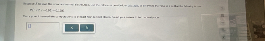 Suppose Z follows the standard normal distribution. Use the calculator provided, or this table, to determine the value of c so that the following is true.
P(c≤ Z≤ -0.95)=0.1283
Carry your intermediate computations to at least four decimal places. Round your answer to two decimal places. 
[ 
×