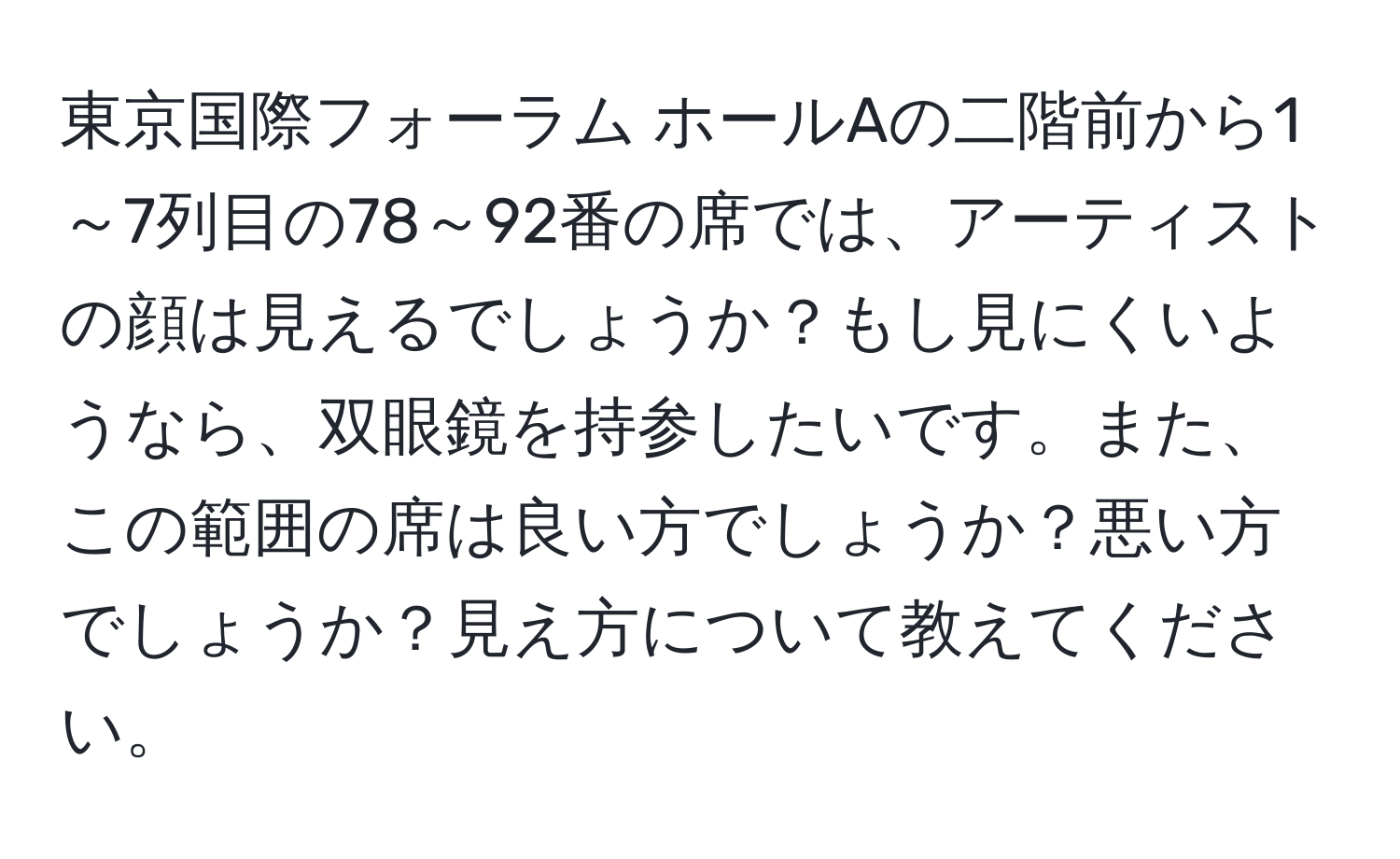 東京国際フォーラム ホールAの二階前から1～7列目の78～92番の席では、アーティストの顔は見えるでしょうか？もし見にくいようなら、双眼鏡を持参したいです。また、この範囲の席は良い方でしょうか？悪い方でしょうか？見え方について教えてください。
