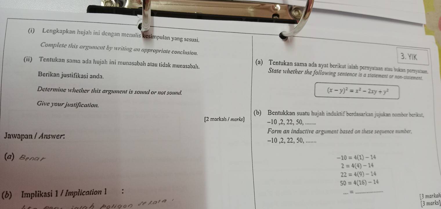 Lengkapkan hujah ini dengan menulis kesimpulan yang sesuai. 
Complete this argument by writing an appropriate conclusion. 
3. YIK 
(a) Tentukan sama ada ayat berikut ialah pernyataan atau bukan pernyataan. 
(ii) Tentukan sama ada hujah ini munasabah atau tidak munasabah. State whether the following sentence is a statement or non-statement. 
Berikan justifikasi anda. 
Determine whether this argument is sound or not sound.
(x-y)^2=x^2-2xy+y^2
Give your justification. 
(b) Bentukkan suatu hujah induktif berdasarkan jujukan nombor berikut, 
[2 markah / marks] -10 , 2, 22, 50, ....... 
Form an inductive argument based on these sequence number, 
Jawapan / Answer:
-10 , 2, 22, 50, ....... 
(a) Benar -10=4(1)-14
2=4(4)-14
22=4(9)-14
50=4(16)-14
(b) Implikasi 1 / Implication 1 ： 
_ = 
_ 
[3 markah 
[3 marks]