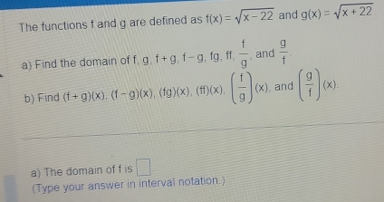 The functions f and g are defined as f(x)=sqrt(x-22) and g(x)=sqrt(x+22). 
a) Find the domain of f g, f+g, f-g, fg, ff,  f/g  , and  g/f . 
b) Find (f+g)(x), beginpmatrix f-gendpmatrix beginpmatrix xendpmatrix , beginpmatrix fgendpmatrix beginpmatrix xendpmatrix , beginpmatrix fendpmatrix beginpmatrix xendpmatrix , beginpmatrix  f/g endpmatrix beginpmatrix xendpmatrix and ( g/1 )(x). 
a) The domain of f is □ . 
(Type your answer in interval notation.)