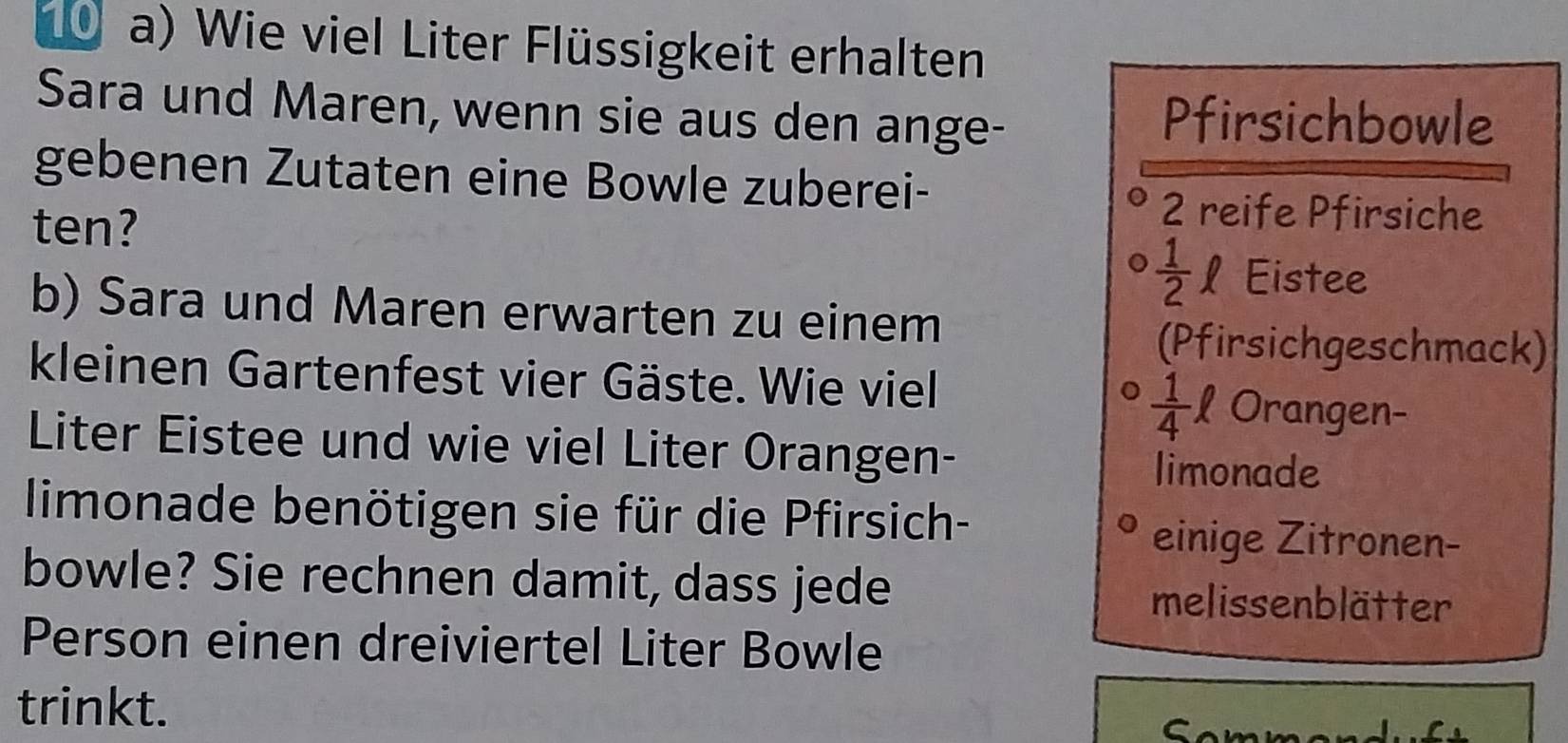 Wie viel Liter Flüssigkeit erhalten
Sara und Maren, wenn sie aus den ange- Pfirsichbowle
gebenen Zutaten eine Bowle zuberei-
ten?
2 reife Pfirsiche
 1/2 ell ₹Eistee
b) Sara und Maren erwarten zu einem
(Pfirsichgeschmack)
kleinen Gartenfest vier Gäste. Wie viel Orangen-
 1/4 ell
Liter Eistee und wie viel Liter Orangen-
limonade
limonade benötigen sie für die Pfirsich-
einige Zitronen-
bowle? Sie rechnen damit, dass jede melissenblätter
Person einen dreiviertel Liter Bowle
trinkt. C