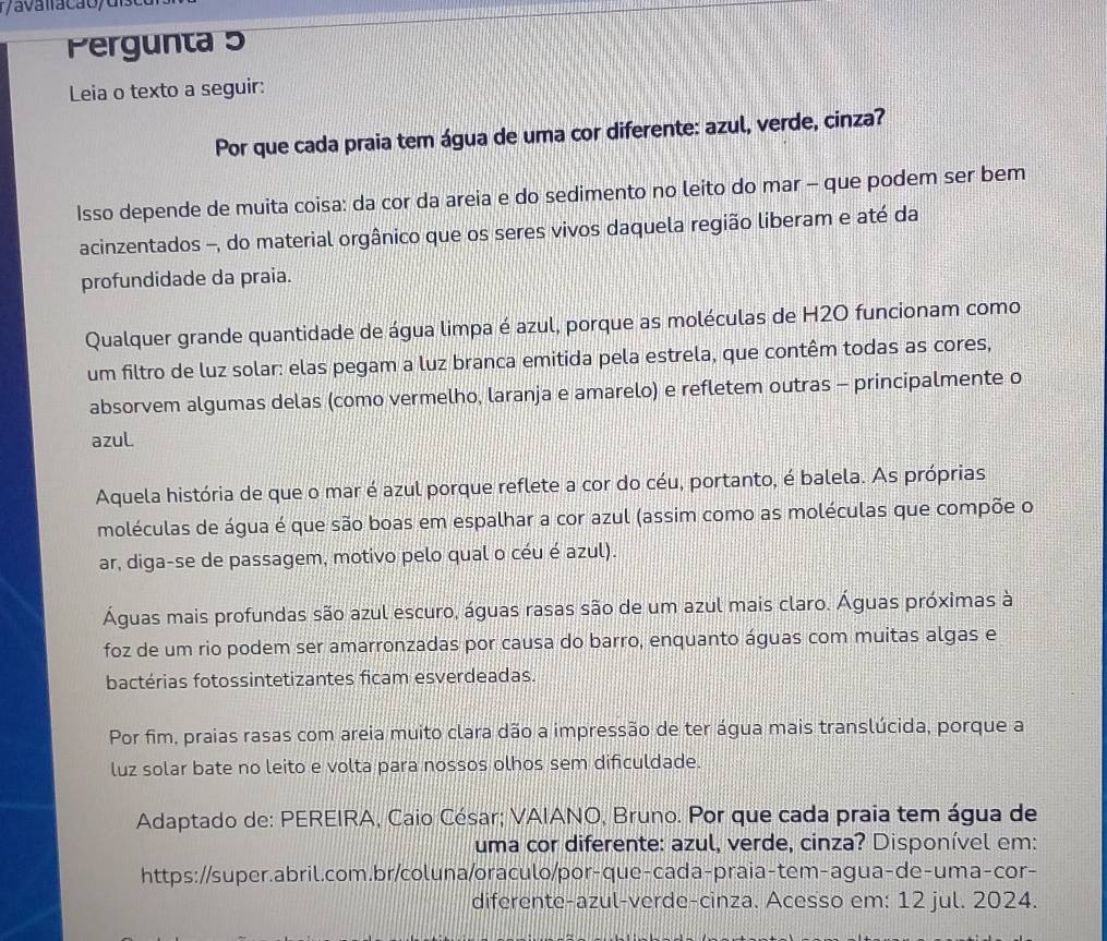 Pergunta 5
Leia o texto a seguir:
Por que cada praia tem água de uma cor diferente: azul, verde, cinza?
Isso depende de muita coisa: da cor da areia e do sedimento no leito do mar - que podem ser bem
acinzentados -, do material orgânico que os seres vivos daquela região liberam e até da
profundidade da praia.
Qualquer grande quantidade de água limpa é azul, porque as moléculas de H2O funcionam como
um filtro de luz solar: elas pegam a luz branca emitida pela estrela, que contêm todas as cores,
absorvem algumas delas (como vermelho, laranja e amarelo) e refletem outras - principalmente o
azul.
Aquela história de que o mar é azul porque reflete a cor do céu, portanto, é balela. As próprias
moléculas de água é que são boas em espalhar a cor azul (assim como as moléculas que compõe o
ar, diga-se de passagem, motivo pelo qual o céu é azul).
Águas mais profundas são azul escuro, águas rasas são de um azul mais claro. Águas próximas à
foz de um rio podem ser amarronzadas por causa do barro, enquanto águas com muitas algas e
bactérias fotossintetizantes ficam esverdeadas.
Por fim, praias rasas com areia muito clara dão a impressão de ter água mais translúcida, porque a
luz solar bate no leito e volta para nossos olhos sem dificuldade.
Adaptado de: PEREIRA, Caio César; VAIANO, Bruno. Por que cada praia tem água de
uma cor diferente: azul, verde, cinza? Disponível em:
https://super.abril.com.br/coluna/oraculo/por-que-cada-praia-tem-agua-de-uma-cor-
diferente-azul-verde-cinza. Acesso em: 12 jul. 2024.