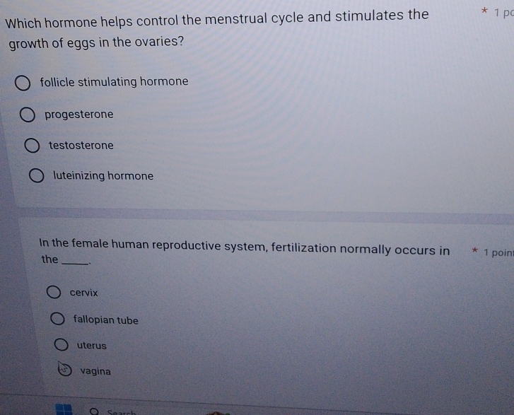 Which hormone helps control the menstrual cycle and stimulates the * 1 pc
growth of eggs in the ovaries?
follicle stimulating hormone
progesterone
testosterone
luteinizing hormone
In the female human reproductive system, fertilization normally occurs in * 1 point
the _.
cervix
fallopian tube
uterus
vagina