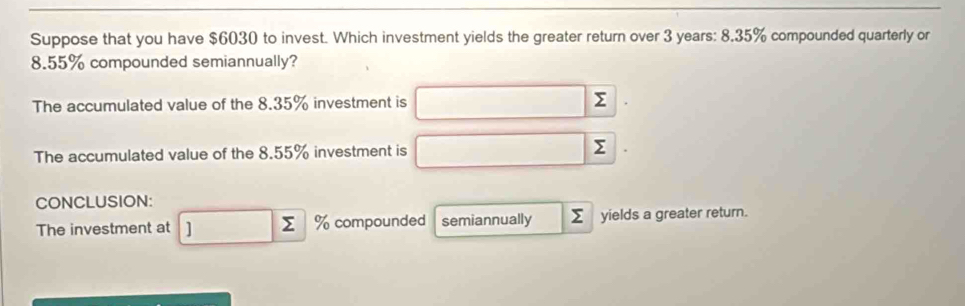 Suppose that you have $6030 to invest. Which investment yields the greater return over 3 years : 8.35% compounded quarterly or
8.55% compounded semiannually? 
The accumulated value of the 8.35% investment is □ Σ 
The accumulated value of the 8.55% investment is^ Σ
□  
CONCLUSION: 
The investment at □ sumlimits % compounded semiannually Σ yields a greater return.