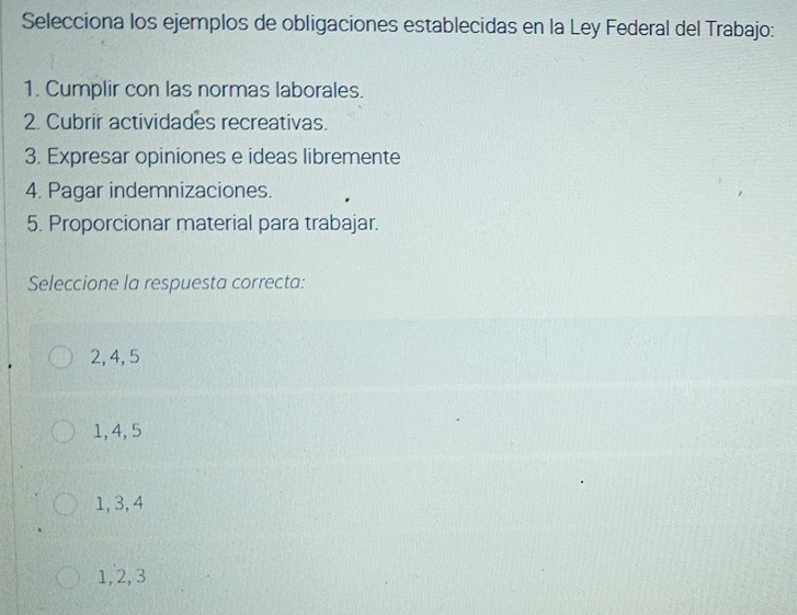 Selecciona los ejemplos de obligaciones establecidas en la Ley Federal del Trabajo:
1. Cumplir con las normas laborales.
2. Cubrir actividades recreativas.
3. Expresar opiniones e ideas libremente
4. Pagar indemnizaciones.
5. Proporcionar material para trabajar.
Seleccione la respuesta correcta:
2, 4, 5
1, 4, 5
1, 3, 4
1, 2, 3